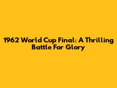 1962 World Cup Final: A Thrilling Battle For Glory