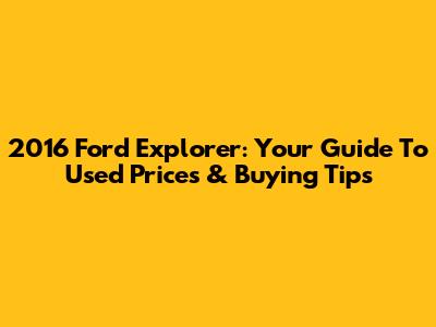 2016 Ford Explorer: Your Guide To Used Prices & Buying Tips
