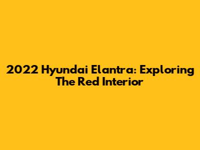 2022 Hyundai Elantra: Exploring The Red Interior