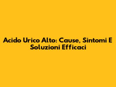 Acido Urico Alto: Cause, Sintomi E Soluzioni Efficaci