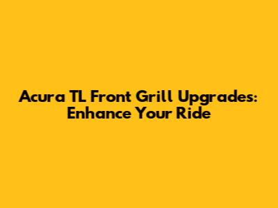 Acura TL Front Grill Upgrades: Enhance Your Ride