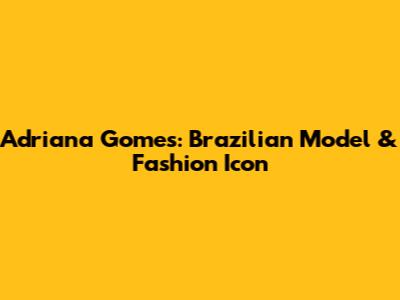 Adriana Gomes: Brazilian Model & Fashion Icon