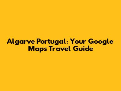 Algarve Portugal: Your Google Maps Travel Guide