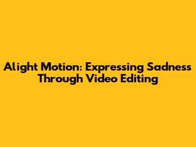 Alight Motion: Expressing Sadness Through Video Editing