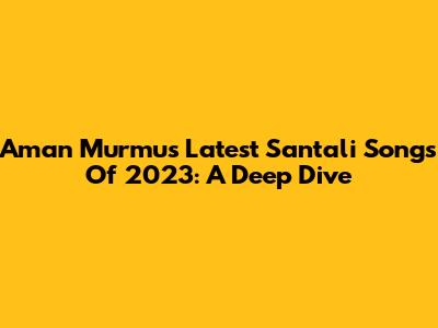 Aman Murmu's Latest Santali Songs Of 2023: A Deep Dive