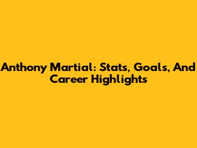 Anthony Martial: Stats, Goals, And Career Highlights
