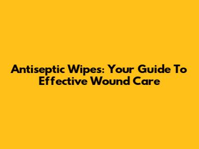 Antiseptic Wipes: Your Guide To Effective Wound Care