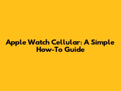 Apple Watch Cellular: A Simple How-To Guide