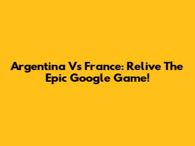 Argentina Vs France: Relive The Epic Google Game!