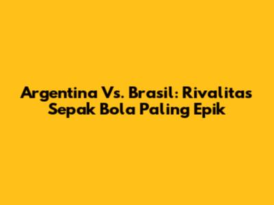 Argentina Vs. Brasil: Rivalitas Sepak Bola Paling Epik