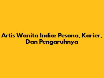 Artis Wanita India: Pesona, Karier, Dan Pengaruhnya