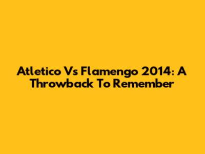 Atletico Vs Flamengo 2014: A Throwback To Remember