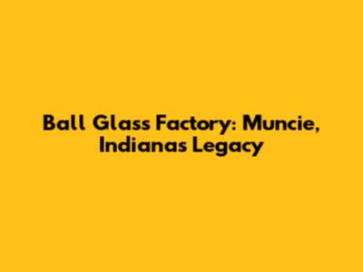 Ball Glass Factory: Muncie, Indiana's Legacy