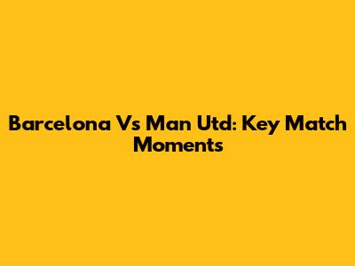 Barcelona Vs Man Utd: Key Match Moments