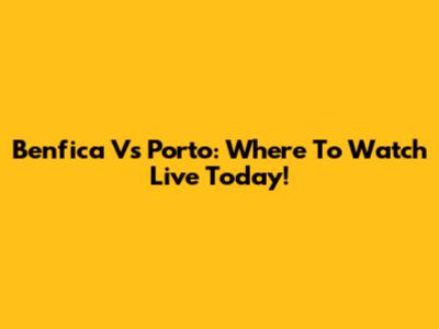 Benfica Vs Porto: Where To Watch Live Today!