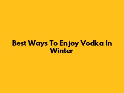 Best Ways To Enjoy Vodka In Winter