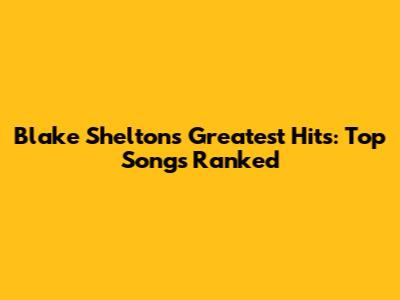 Blake Shelton's Greatest Hits: Top Songs Ranked