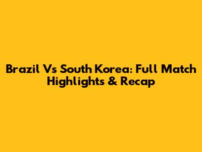 Brazil Vs South Korea: Full Match Highlights & Recap