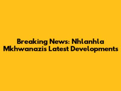Breaking News: Nhlanhla Mkhwanazi's Latest Developments
