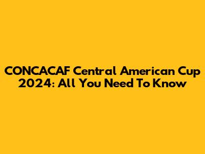 CONCACAF Central American Cup 2024: All You Need To Know
