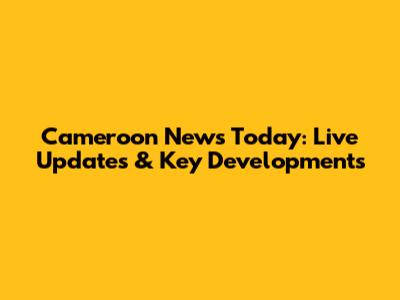 Cameroon News Today: Live Updates & Key Developments