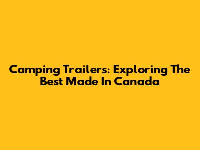 Camping Trailers: Exploring The Best Made In Canada