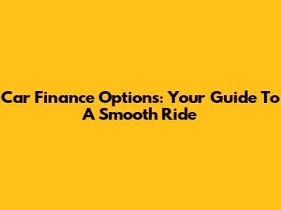 Car Finance Options: Your Guide To A Smooth Ride