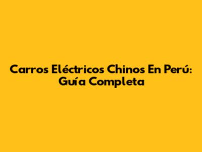Carros Eléctricos Chinos En Perú: Guía Completa