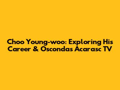 Choo Young-woo: Exploring His Career & Osconda's Acarasc TV