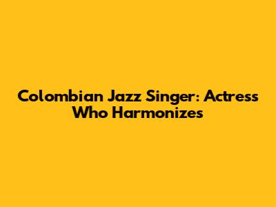 Colombian Jazz Singer: Actress Who Harmonizes