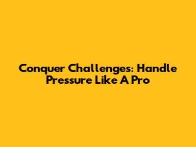Conquer Challenges: Handle Pressure Like A Pro