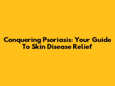 Conquering Psoriasis: Your Guide To Skin Disease Relief