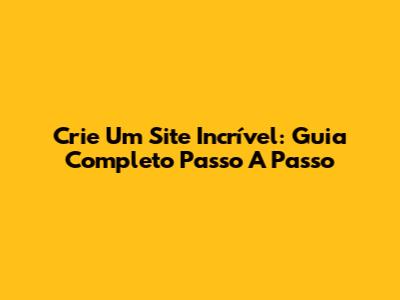 Crie Um Site Incrível: Guia Completo Passo A Passo