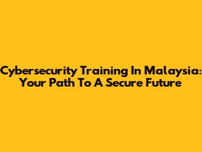 Cybersecurity Training In Malaysia: Your Path To A Secure Future