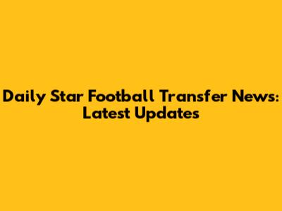 Daily Star Football Transfer News: Latest Updates