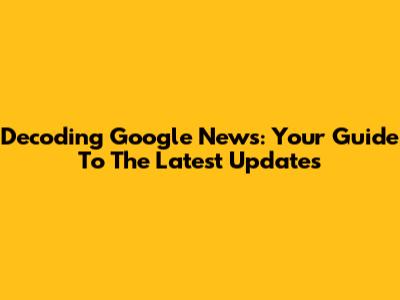 Decoding Google News: Your Guide To The Latest Updates