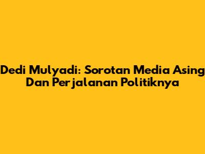 Dedi Mulyadi: Sorotan Media Asing Dan Perjalanan Politiknya