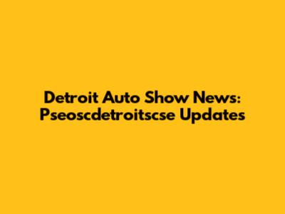 Detroit Auto Show News: Pseoscdetroitscse Updates