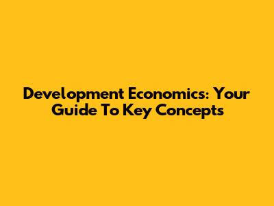 Development Economics: Your Guide To Key Concepts
