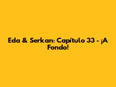 Eda & Serkan: Capítulo 33 - ¡A Fondo!