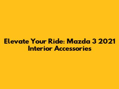 Elevate Your Ride: Mazda 3 2021 Interior Accessories