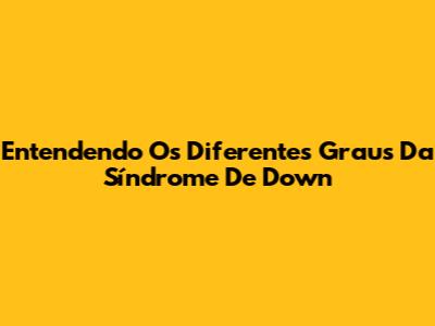Entendendo Os Diferentes Graus Da Síndrome De Down