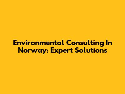 Environmental Consulting In Norway: Expert Solutions