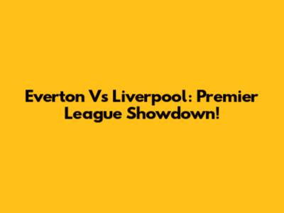 Everton Vs Liverpool: Premier League Showdown!