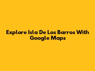 Explore Isla De Los Barros With Google Maps