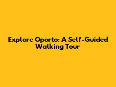Explore Oporto: A Self-Guided Walking Tour