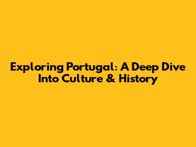 Exploring Portugal: A Deep Dive Into Culture & History