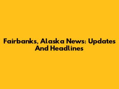 Fairbanks, Alaska News: Updates And Headlines