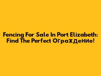 Fencing For Sale In Port Elizabeth: Find The Perfect Ограждение!