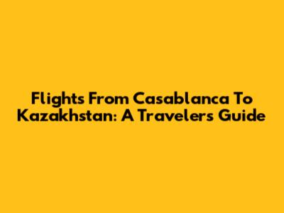 Flights From Casablanca To Kazakhstan: A Traveler's Guide